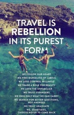 Travel is rebellion in its purest form. We follow our heart. We free ourselves of labels. We lose control willingly. We trade a role for reality. We love the unfamiliar. We trust strangers. We own only what we can carry. We search for better questions, not answers. We truly graduate. We, sometimes, chose to never come back. #TravelTuesday